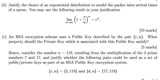 (b) Justify the choice of an exponential distribution to model the packet inter-arrival times of a queue. You may use the tollowing result in your justilication Tt linn (1 +-) = ez [10 marks (c) An RSA encryption scheme uses a Public Key described by the pair fe,n). What property should the Private Key which is associated with this Public Key satisty? [5 marks] Hence, consider the number 119, resulting from the multiplication of the 2 prime numbers 7 and 17, and justify whether the following pairs could be used as a set of public/private keys as part of an RSA Public Key encryption system. fe,n)-(5, 119) and {d, n} = {77, 1 19)