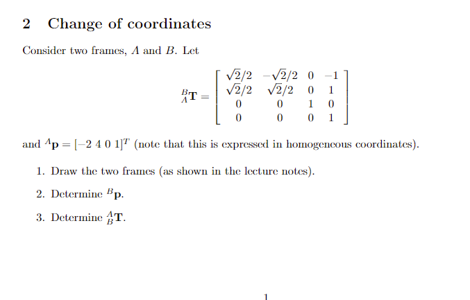 2 Change of coordinates Consider two frames, A and B. Let V2/2 -V2/2 0 1 BrV2/2 V2/2 0 1 0 and Ap-2 40 (note that this is expressed in homogencous coordinates). 1. Draw the two frames (as shown in the lecture notes). 2. Determine 5p 3. Determine