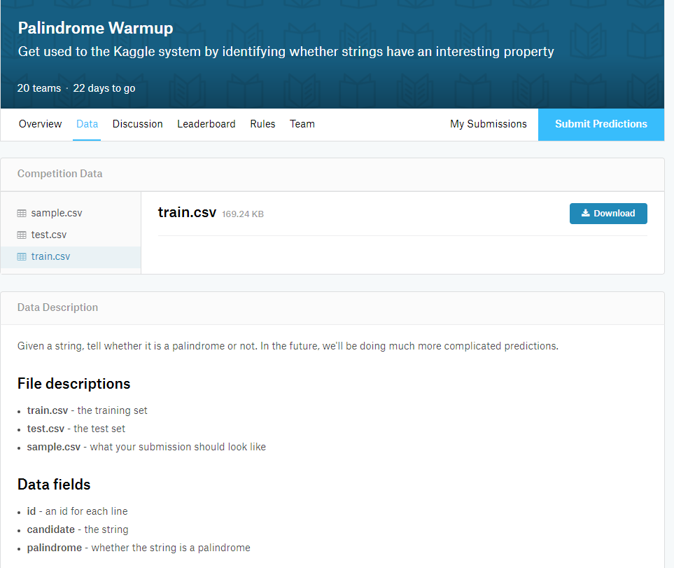 Palindrome Warmup Get used to the Kaggle system by identifying whether strings have an interesting property 20 teams 22 days to go Overview Data Discussion Leaderboard Rules Team My Submissions Submit Prediction:s Competition Data train.csV 169.24 KEB 嚣sample.csv 嚣test.csv 圜train.csv 土Download Data Description Given a string, tell whether it is a palindrome or not. In the future, well be doing much more complicated predictions. File descriptions train.csv - the training set test.csv - the test set sample.csv-what your submission should look like Data fields id- an id for each line candidate the string palindrome whether the string is a palindrome