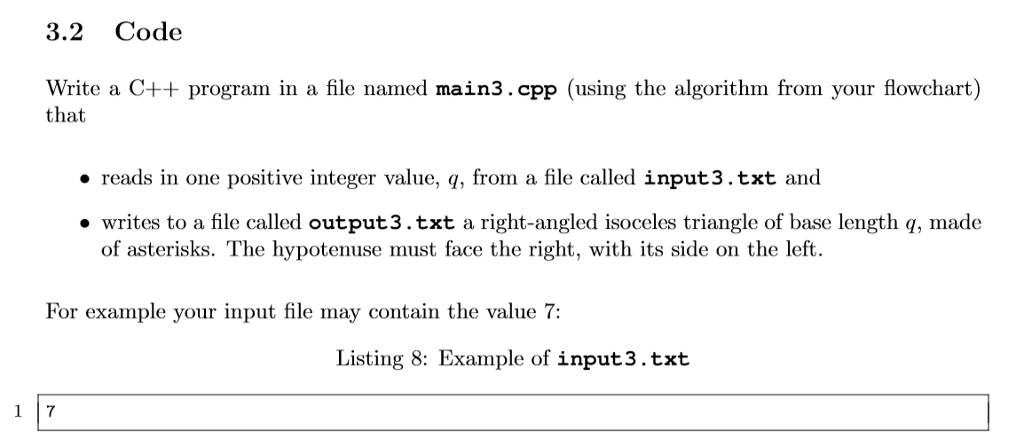 3.2 Code Write a C++ program in a file named main3.cpp (using the algorithm from your flowchart) that reads in one positive integer value, q, from a file called input3.txt and ·writes to a file called output3·txt a right-angled isoceles triangle of base length q made of asterisks. The hypotenuse must face the right, with its side on the left For example your input file may contain the value 7: Listing 8: Example of input3.txt