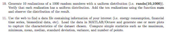 10. Generate 10 realizations of a 1000 random numbers with a uniform distribution (i.e. randn(10,1000)) Verify that each realization has a uniform distribution. Add the ten realizations using the function sum and observe the distribution of the result. 11. Use the web to find a data file containing information of your interest (i.e. energy consumption, financial time series, biomedical data, etc). Load the data in MATLAB/Octave and generate one or more plots to capture the characteristics of the dataset chosen. Compute simple statistics such as the maximum, minimum, mean, median, standard deviation, variance, and number of points.