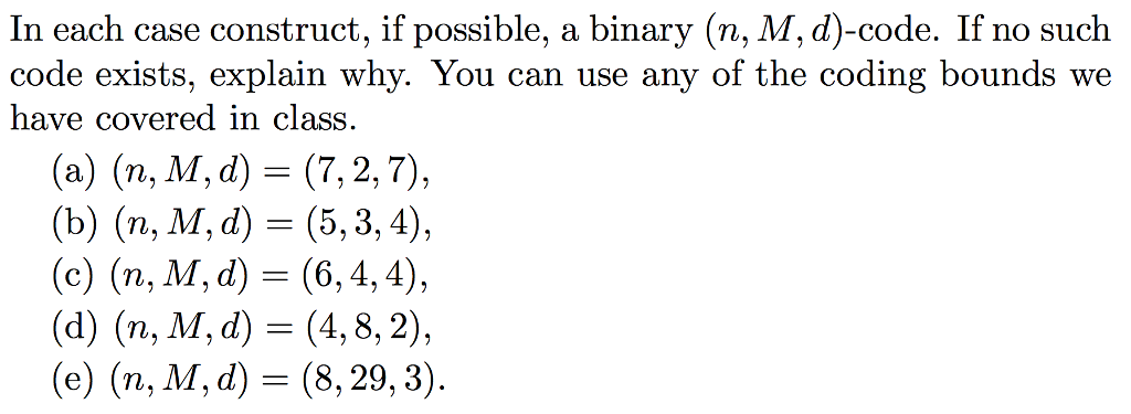 In each case construct, if possible, a binary (n, M, d)-code. If no such code exists, explain why. You can use any of the coding bounds we have covered in class. (a) (n, M, d) = (7, 2, 7), (b) (n, M, d) = (5, 3, 4), (c) (n, M, d) (6,4,4), (d) (n, M, d) = (4,8,2), (e) (n, M, d) = (8, 29, 3)