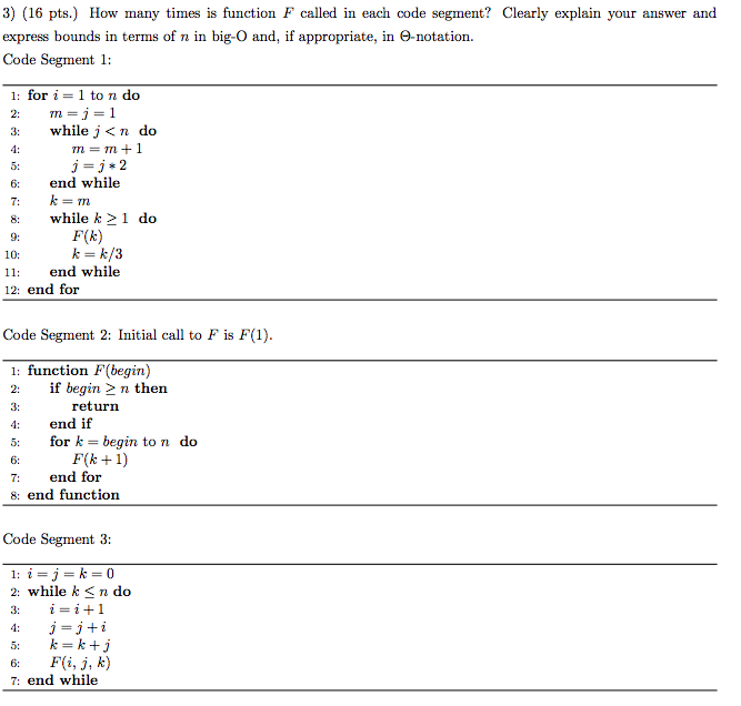 3) (16 pts.) How many times is function F called in each code segment? Clearly explain your answer and express bounds in terms of n in big-O and, if appropriate, in Θ-notation. Code Segment 1 1: for i = 1 to n do 2: Tn = ] = while j <n do 4: 5: 6 end while j-j 2 8 while k21 do 9: F(k) k = k/3 10: 1 end while 12: end for Code Segment 2: Initial call to F is F(1) 1: function F(begin) 2: if begin 2 n then 3: 4: end if 5: for k = begin tondo 6: 7: end for 8: end function return Code Segment 3: 1_1=J=k=0 2: while k< n do 3: 4: J=J+1 5: k=k+5 6: F(i, j, k) 7: end while