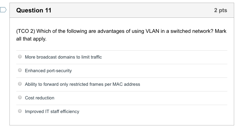 D Question 11 2 pts (TCO 2) Which of the following are advantages of using VLAN in a switched network? Mark all that apply. O More broadcast domains to limit traffic O Enhanced port-security Ability to forward only restricted frames per MAC address O Cost reduction Improved IT staff efficiency