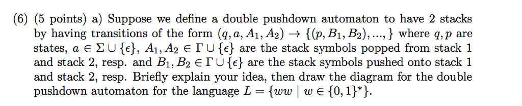 (6) (5 points) a) Suppose we define a double pushdown automaton to have 2 stacks by having transitions of the form (g, a, A1,A2) → {(p, B1, B2), , } where q, p are states, a E Σ U {c), A1, A26「U (} are the stack symbols popped from stack 1 and stack 2, resp. and B1, B2 E「U are the stack symbols pushed onto stack 1 and stack 2, resp. Briefly explain your idea, then draw the diagram for the double pushdown automaton for the language L - [ww we 0, 1