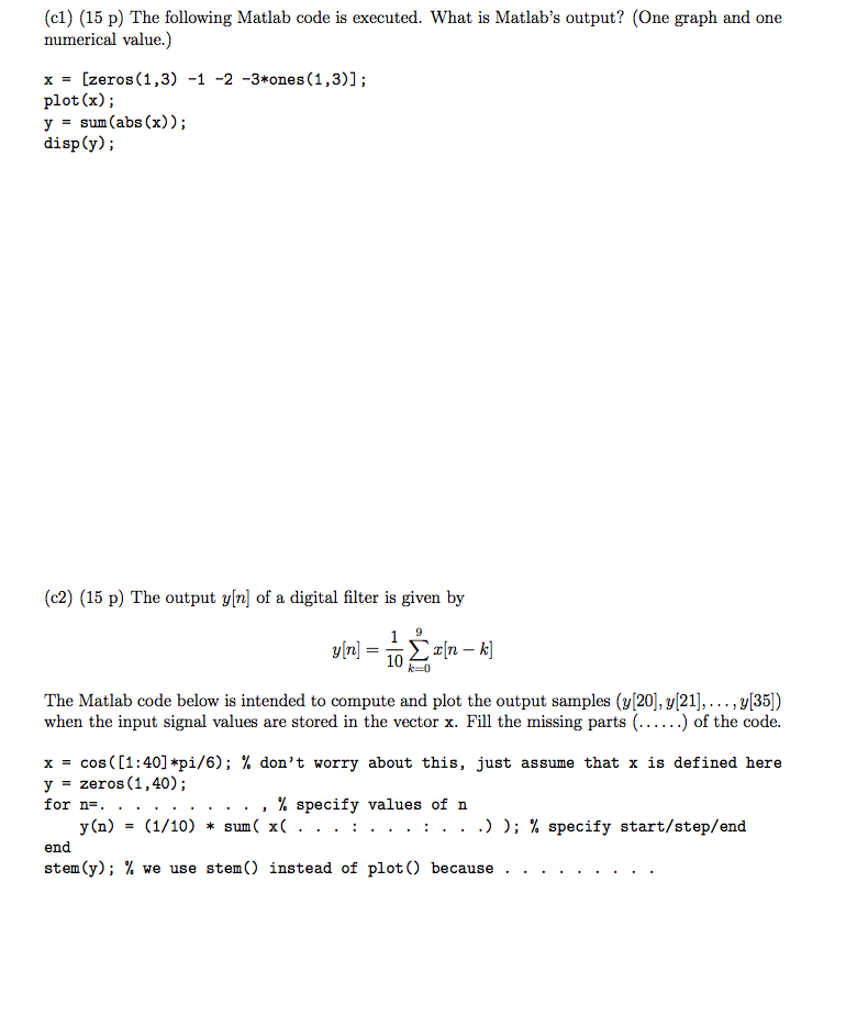 (cl) (15 p) The following Matlab code is executed. What is Matlabs output? (One graph and one numerical value.) x = [zeros(1,3)-1-2-3*ones(1,3)]; plot(x); y - sum(abs (x)); disp(y); (c2) (15 p) The output y[n] of a digital filter is given by The Matlab code below is intended to compute and plot the output samples (y[20], y[21], ···3135) when the input signal values are stored in the vector x. Fill the missing parts (......) of the code. x = cos( [1:40] *pi/6); % dont worry about this, just assume that x is defined here y = zeros(1,40); , % specify values of n y(n) = (1/10) * sun( x( . . . : . . . . . .) ); % specify start/step/end end stem(y); % we use stem() instead of plot() because .