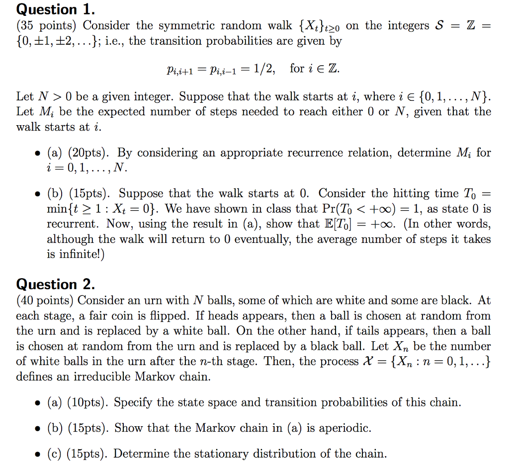 Question 1 (35 points) Consider the symmetric random walk tXt t 0 on the integers S Z 10,t1, t2, i.e., the transition probabilities are given by pi,i+1 pii 1/2, for i E Z i-1 Let N 0 be a given integer. Suppose that the walk starts at i, where i E 10, 1,.. N Let Mi be the expected number of steps needed to reach either 0 or N, given that the walk starts i (a) (20pts). By considering an appropriate recurrence relation, determine Mi for 0, 1 (b) (15pts). Suppose that the walk starts at 0. Consider the hitting time To mintt 1 Xt 0). We have shown in class that Pr(To +oo) 1, as state 0 is recurrent. Now, using the result in (a), show that ETol +oo. (In other words, although the walk will return to 0 eventually, the average number of steps it takes is infinite! Question 2 (40 points) Consider an urn with N balls, some of which are white and some are black. At each stage, a fair coin is flipped. If heads appears, then a ball is chosen at random from the urn and is replaced by a white ball. On the other hand, if tails appears, then a ball is chosen at random from the urn and is replaced by a black ball. Let Xn be the number of white balls in the urn after the n-th stage. Then, the process tXn n 0,1,... defines an irreducible Markov chain (a) (10pts). Specify the state space and transition probabilities of this chain (b) (15pts). Show that the Markov chain in (a) is aperiodic (c) (15pts). Determine the stationary distribution of the chain 