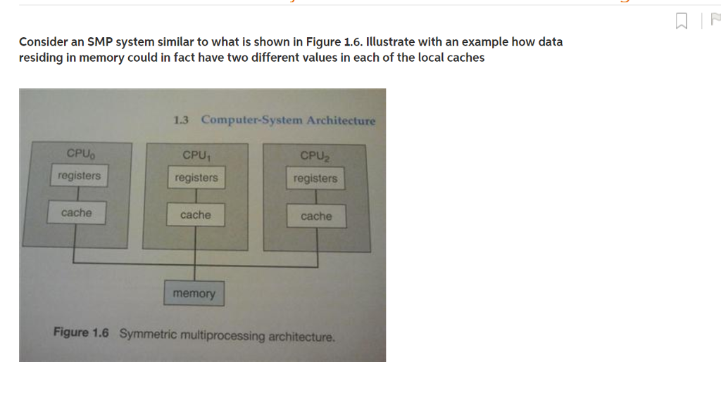 Consider an SMP system similar to what is shown in Figure 1.6. Illustrate with an example how data residing in memory could in fact have two different values in each of the local caches 1.3 Computer-System Architecture CPUo registers CPU CPU2 registers registers cache cache cache memory Figure 1.6 Symmetric multiprocessing architecture