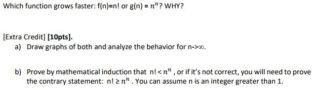 Which function grows faster: f(n)=nl or g(n)-n? WHY? [Extra Credit] [10pts] a) Draw graphs of both and analyze the behavior for n>0. Prove by mathematical induction that n!<nn, or if its not correct, you will need to prove the contrary statement: n! 2 n.You can assume n is an integer greater than 1 b)