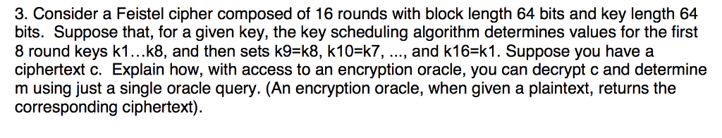 3. Consider a Feistel cipher composed of 16 rounds with block length 64 bits and key length 64 bits. Suppose that, for a given key, the key scheduling algorithm determines values for the first 8 round keys k1...k8, and then sets k9-k8, k10-k7,..., and k16-k1. Suppose you have a ciphertext c. Explain how, with access to an encryption oracle, you can decrypt c and determine m using just a single oracle query. (An encryption oracle, when given a plaintext, returns the corresponding ciphertext).