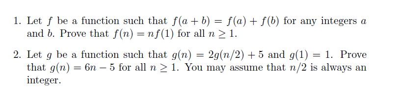 I. Let f be a function such that f(a + b) f(a) + f(b) for any integers a and b. Prove that f(n) = nf(1) for all n > 1. 20(n/2) + 5 and g(1)-1. Prove 6n-5 for all n > 1 . You may assume that n/2 is always an 2. Let g be a function such that g(n) that g(n) integer.