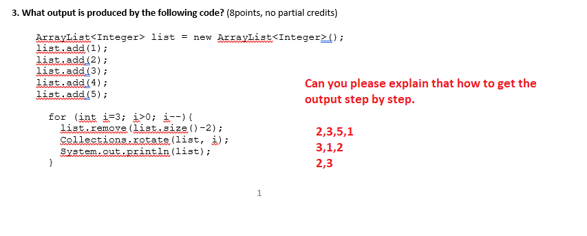 3. What output is produced by the following code? (8points, no partial credits) ArrayList<Integer> list = new ArrayList<Integer>(); listuadd (1); list add (2) list add (3) list.add (4) 1ist add (5) Can you please explain that how to get the output step by step ist . remove (wwww . wwwe ( )-2) ; Collections . rotate (11st, ); system out.println(list); 2,3,5,1 3,1,2 2,3