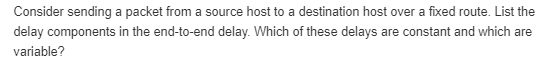 Consider sending a packet from a source host to a destination host over a fixed route. List the delay components in the end-to-end delay. Which of these delays are constant and which are variable?