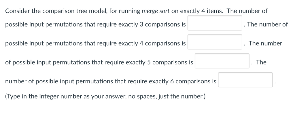 Consider the comparison tree model, for running merge sort on exactly 4 items. The number of possible input permutations that require exactly 3 comparisons is possible input permutations that require exactly 4 comparisons is of possible input permutations that require exactly 5 comparisons is number of possible input permutations that require exactly 6 comparisons is Type in the integer number as your answer, no spaces, just the number.) The number of The number The