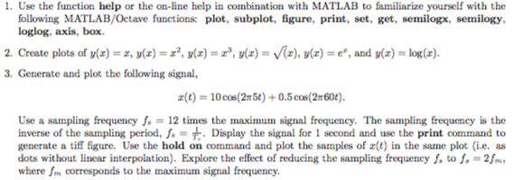 1. Use the function help or the on-line help in combination with MATLAB to familiarize yourself with the following MATLAB/Ocetave functions: plot, subplot, figure, print, set, get, semilogx, semilogy loglog, axis, box 2. Create plots of y(z) = z, y(z) = z2, y(z) = z3, y(z)-V(z), y(z) = e, and y(z) = log(z). 3. Generate and plot the following signal, z(t) = 10cm(2x5) + 0.5 cos(2x60). Use a sampling frequency = 12 times the maximum signal frequency. The sampling frequency is the inverse of the sampling period, f.-t Display the signal for 1 second and use the print command to generate a tiff figure. Use the hold on command and plot the samples of a(t)in the same plot (ie. as dots without linear interpolation). Explore the effect of reducing the sampling frequencyf, to f.-2fm where Jm corresponds to the maximum signal frequency.