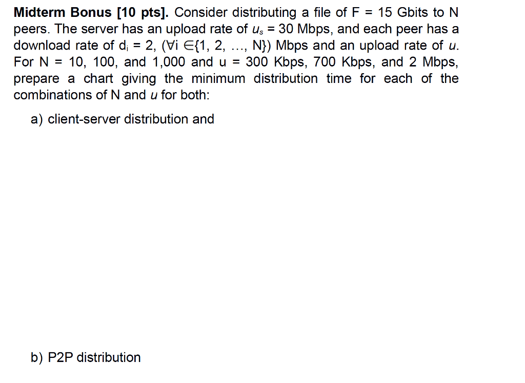 Midterm Bonus [10 pts). Consider distributing a file of F = 15 Gbits to N peers. The server has an upload rate of us 30 Mbps, and each peer has a download rate of d, 2, (Vi Ef1, 2, ..., N)) Mbps and an upload rate of u. For N = 10, 100, and 1,000 and u = 300 Kbps, 700 Kbps, and 2 Mbps, prepare a chart giving the minimum distribution time for each of the combinations of N and u for both: a) client-server distribution and b) P2P distribution