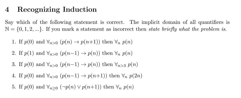 4 Recognizing Induction Say which of the following statement is correct. The implicit domain of all quantifiers is N = {0, 1, 2, ). If you mark a statement as incorrect then state briefly what the problem is. 1. If p(0) and n>0 (p(n) → p(n+1)) then yn p(n) 2. If p(1) and yn>0 (p(n-1) → p(n)) then yn p(n) 3. If p(0) and Yoo (p(n-1) → p(n)) then yn>3 p(n) 4. If p(0) and Vn>0 (p(n-1) → p(n+1)) then yn p(2n) 5. If p(0) and Vnzo (-p(n) V p(n+1)) then Vn p(n)