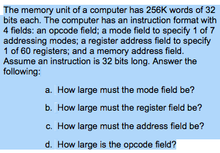 The memory unit of a computer has 256K words of 32 bits each. The computer has an instruction format with 4 fields: an opcode field; a mode field to specify 1 of 7 addressing modes; a register address field to specify 1 of 60 registers; and a memory address field Assume an instruction is 32 bits long. Answer the following: a. How large must the mode field be? How large must the register field be? c. How large must the address field be? d. How large is the opcode field?