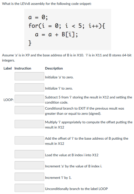What is the LEVv8 assembly for the following code snippet: a= , forCǐ = 0; i < 5; i++){ a=a+B[i]; Assume-a is in X9 and the base address of B is in X10. integers Label Instruction is in X11 and B stores 64-bit Description nitialize a to zero. Initialize i to zero. LOOP condition code. Conditional branch to EXIT if the previous result was greater than or equal to zero (signed) Multiply i appropriately to compute the offset putting the result in X12 Add the offset of i to the base address of B putting the result in X12 Increment a by the value of B index i. Increment T by 1 Unconditionally branch to the label LOOP