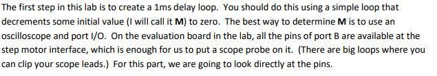 The first step in this lab is to create a 1ms delay loop. You should do this using a simple loop that decrements some initial value (I will call it M) to zero. The best way to determine M is to use an oscilloscope and port l/O. On the evaluation board in the lab, all the pins of port Bare available at the step motor interface, which is enough for us to put a scope probe on it. (There are big loops where you can clip your scope leads.) For this part, we are going to look directly at the pins.