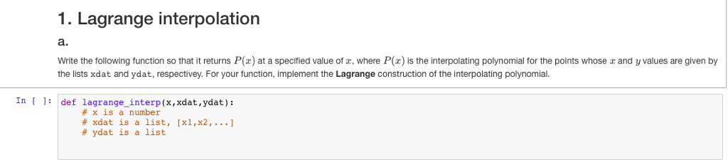 1. Lagrange interpolation a. Write the following function so that it returns P() at a specified value of z, where P() is the interpolating polynomial for the points whose r and y values are given by the lists xdat and ydat, respectivey. For your function, implement the Lagrange construction of the interpolating polynomial. In def lagrange_interp(x, xdat,ydat): # x is a number # xdat is a list, [x1,x2, # ydat is a list ]