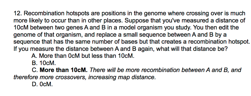 Question: 12. Recombination hotspots are positions in the genome where crossing over is much more likely to...