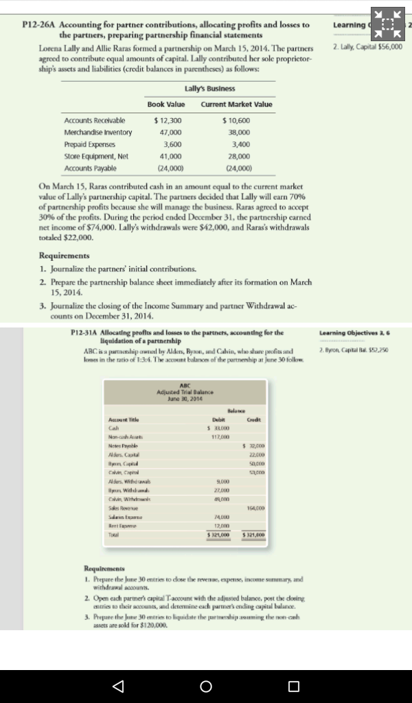 P12-26A Accounting for partner contributions, allocating profits and losses to Learning c E. the partners, preparing partnership financial statements Lorena Lally and Allie Ranas formed a partnership on March 15, 2014. The partners 2. Lally, Capital S56,000 agreed to contribute cqual amounts off capital. Lallycontributed her solc proprietor- ships assets and liabilities (credit balances in parentheses) as follows: Lallys Business Book Value Current Market Value Accounts Receivable 12,300 S 10,600 Merchandise Inventory 47,000 38,000 Prepaid Expenses 3,600 Store Equipment, Net 41,000 Accounts Payable 24,0000 On March 15, Ranas contributed cash in an amount equal to the current market value of Lallys partnership capital. The partners decided that Lally will earn 70% of partnership profits because she will manage the business. Raras agreed to accept 30% of the profits. During the period ended Docember 31, the partnership carned totaled $22,000. Requirements 1. Journalize the partners initial contributions. 2. Prepare the partnership balance sheet immediately after its formation on March 15, 2014. 3. Joumalize the closing of the Income Summary and partner Withdrawal ac- counts on December 31, 2014. P12.31A Allocating proft and losses to the Partners, accounting for the Learning objectives a, 6 liquidation of a partnership 2. Bron Capital S52.250 loses in the ratio of 13:i.The account balance of the partnership at ollow ABC Adjuited Trial Dalance June 30, 2010 33000 S 321,000 Requirements 1. Prepare the June 30 entre to dose the revenue expense income summary, and withdrawal aoaounts. 2. Opem each partners capital Taooount with the adjusted balance. poetde doring entries to their accounts, and detenuine each partners endint apital laluace, 3, Prepare the 30 merinto liquidatethr Eartnumship aarrming thr non-cah assets are sold for $120,000. 