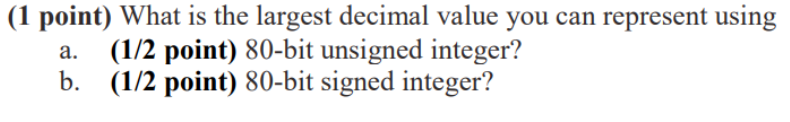(1 point) What is the largest decimal value you can represent using (1/2 point) 80-bit unsigned integer? (1/2 point) 80-bit signed integer? a. b.