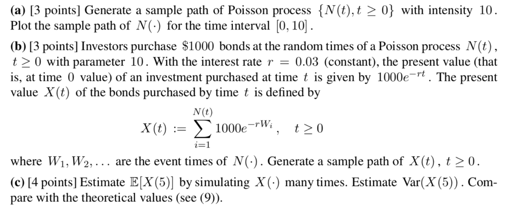 (a) 13 points] Generate a sample path of Poisson process {N(t)0 with intensity 10 Plot the sample path of N(.) for the time interval [0, 10 (b) 13 points] Investors purchase $1000 bonds at the random times of a Poisson process N(t) 〉 0 with parameter 10 . With the interest rate r = 0.03 (constant), the present value (that is, at time 0 value) of an investment purchased at time t is given by 1000et. The present value X(t) of the bonds purchased by time t is defined by N (t) i=1 where Wi, W2, .. are the event times of N(). Generate a sample path of X(t), t20. c[4 points] Estimate E[X (5)] by simulating X () many times. Estimate Var(X(5)). Com pare with the theoretical values (see (9).