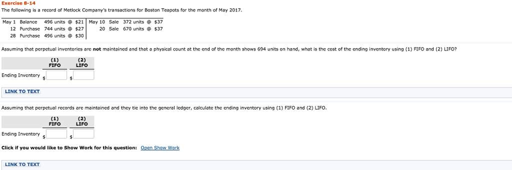 Exercise 8-14 The following is a record of Metlock Companys transactions for Boston Teapots for the month of May 2017 May 1 Balance 496 units$21 May 10 Sale 372 units $37 12 Purchase 744 units $27 20 Sale 670 units 28 Purchasc 496 units$30 37 Assuming that perpetual inventories are not maintoained and that a physical count at the end of the month shows G94 units on hand, what is the cost of the ending inventory using (1) FIFO and (2) LIFO? FIFO LIFO Ending Inventory LINK TO TEXT Assuming that perpetual records are maintained and they tie into the general ledger, calculate the ending inventory using (1) FIFO and (2) LIFO. FIFO LIFO Ending Inventory Click if you would like to Show Work for this question:O Show Worlk LINK TO TEXT 