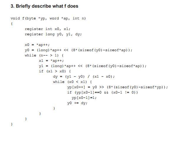 3. Briefly describe what f does void f(byte ·yp, word ap, int n) register int xo, xl; register long yo, yl, dy; x0 = *ap++; y0 = (long) *ap++ while (n-- >1) << (8* (sizeof (y0)-sizeof*ap) ) ; x1 = ap++; yl = ( long ) *ap++ << if (xl > x0) (8* (sizeof (yo-sizeof*ap) ) ; dy = (yi - y0 ) / (x1 -x0); while (xoxi) i yp[x0++] y0 >> (8* (sizeof (yo)-sizeof*yp)); = y0 += dy;