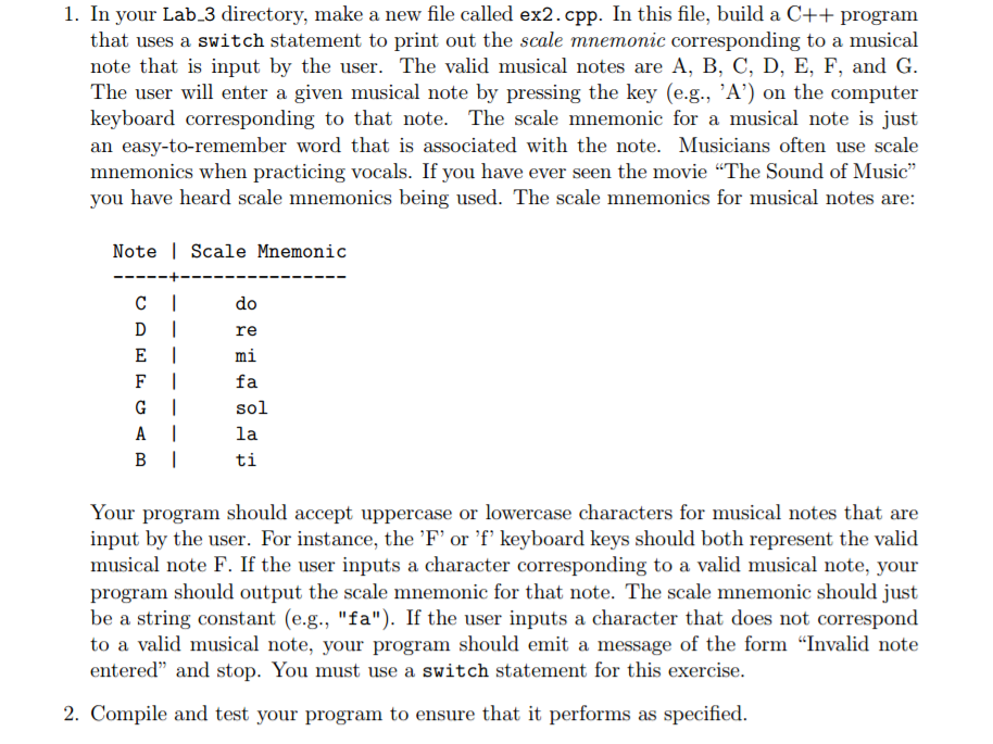1. In your Lab.3 directory, make a new file called ex2.cpp. In this file, build a C++ progranm that uses a switch statement to print out the scale mnemonic corresponding to a musical note that is input by the user. The valid musical notes are A, B, C, D, E, F, and G The user will enter a given musical note by pressing the key (e.g., A) on the computer keyboard corresponding to that note. The scale mnemonic for a musical note is just an easy-to-remember word that is associated with the note. Musicians often use scale mnemonics when practicing vocals. If you have ever seen the movie The Sound of Music you have heard scale mnemonics being used. The scale mnemonics for musical notes are: Note | Scale Mnemonic Cdo DIre Emi Ffa A la Bti Your program should accept uppercase or lowercase characters for musical notes that are input by the user. For instance, the F or f keyboard keys should both represent the valid musical note F. If the user inputs a character corresponding to a valid musical note, your program should output the scale mnemonic for that note. The scale mnemonic should just be a string constant (e.g., fa). If the user inputs a character that does not correspond to a valid musical note, your program should emit a message of the form Invalid note entered and stop. You must use a switch statement for this exercise 2. Compile and test your program to ensure that it performs as specified