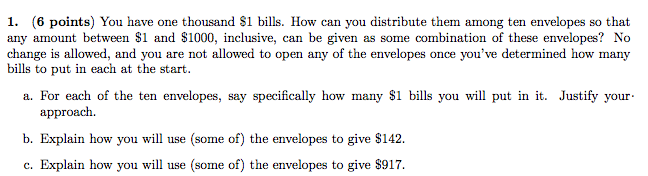 en enV any amount between S1 and S1000, inclusive, can be given as some combination of these envelopes? No change is allowed, and you are not allowed to open any of the envelopes once youve determined how many bills to put in each at the start a. For each of the ten envelopes, say specifically how many $1 bills you will put in it. Justify your approach. b. Explain how you will use (some of) the envelopes to give $142. c. Explain how you will use (some of) the envelopes to give $917.