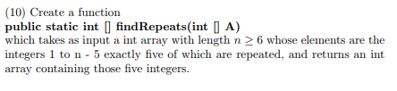 (10) Create a function public static int [] findRepeats(int A) which takes as input a int array with length n 2 6 whose elements are the integers 1 to n 5 exactly five of which are repeated, and returns an int array containing those five integers