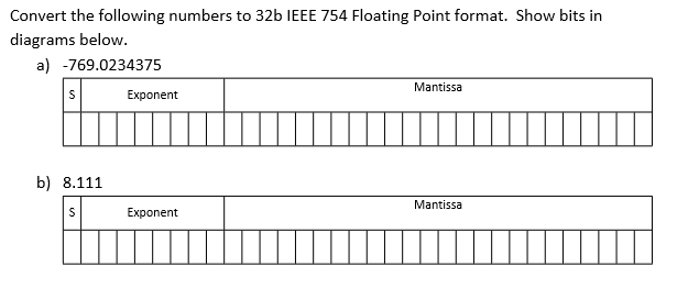 Convert the following numbers to 32b IEEE 754 Floating Point format. Show bits in diagrams below. a) -769.0234375 Mantissa Exponent b) 8.111 Mantissa Exponent