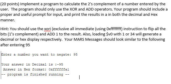 (20 points) Implement a program to calculate the 2s complement of a number entered by the user. The program should only use the XOR and ADD operators. Your program should include a proper and useful prompt for input, and print the results in a in both the decimal and Hex manner. Hint: You should use the xori (exclusive all immediate (using Oxffffff) instruction to flip all the bits (1s complement) and ADD 1 to the result. Also, loading SvO with 1 or 34 will generate a decimal or hex display respectively. Your MARS Messages should look similar to the following after entering 95 Enter a number you want to negate: 95 Your answer in Decimal is-95 Answer in Hex format: Oxffffffal program is finished running