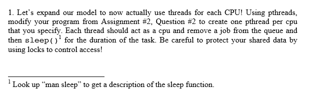 1. Lets expand our model to now actually use threads for each CPU! Using pthreads, modify your program from Assignment #2, Question #2 to create one pthread per cpu that you s then sleep()1 for the duration of the task. Be careful to protect your shared data by using locks to control access! pecify. Each thread Look up man sleep to get a description of the sleep function.