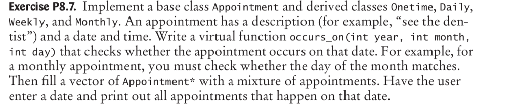 Exercise P8.7. Implement a base class Appointment and derived classes Onetime, Daily, Weekly, and Monthly. An appointment has a description (for example, see the den- tist) and a date and time. Write a virtual function occurs on(int year, int month int day) that checks whether the appointment occurs on that date. For example, for a monthly appointment, you must check whether the day of the month matches. Then fill a vector of Appointment* with a mixture of appointments. Have the user enter a date and print out all appointments that happen on that date