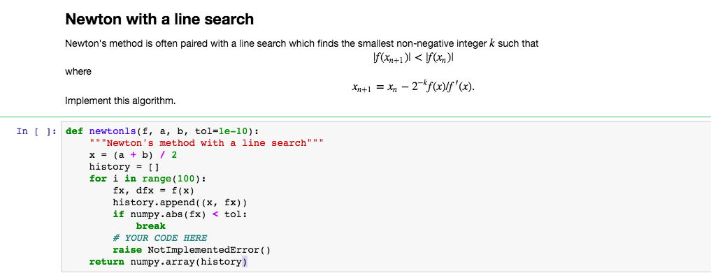 Newton with a line search Newtons method is often paired with a line search which finds the smallest non-negative integer k such that where Implement this algorithm. In def newtonis(f, a, b, tol-le-10): Newtons method with a line search x=(a + b) / 2 history [1 for i in range (100): fx, dfx f(x) history.append( (x, fx)) if numpy.abs (fx) < tl: break # YOUR CODE HERE raise NotImplementedError) return numpy.array(history)