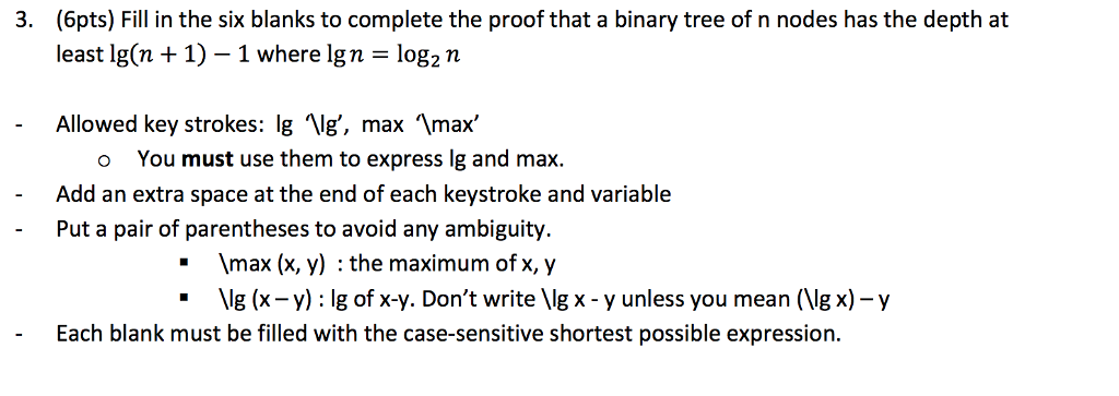 (6pts) Fill in the six blanks to complete the proof that a binary tree of n nodes has the depth at least lg(n + 1)-1 where Ign = log2n 3. max, lg, max You must use them to express lg and max. Add an extra space at the end of each keystroke and variable Allowed key strokes: lg o Put a pair of parentheses to avoid any ambiguity. - max (x, y) : the maximum of x, y -Vg (x-y): lg of x-y. Dont write Ig x-y unless you mean (Vg x)-y t be filled with the case-sensitive shortest possible expression.