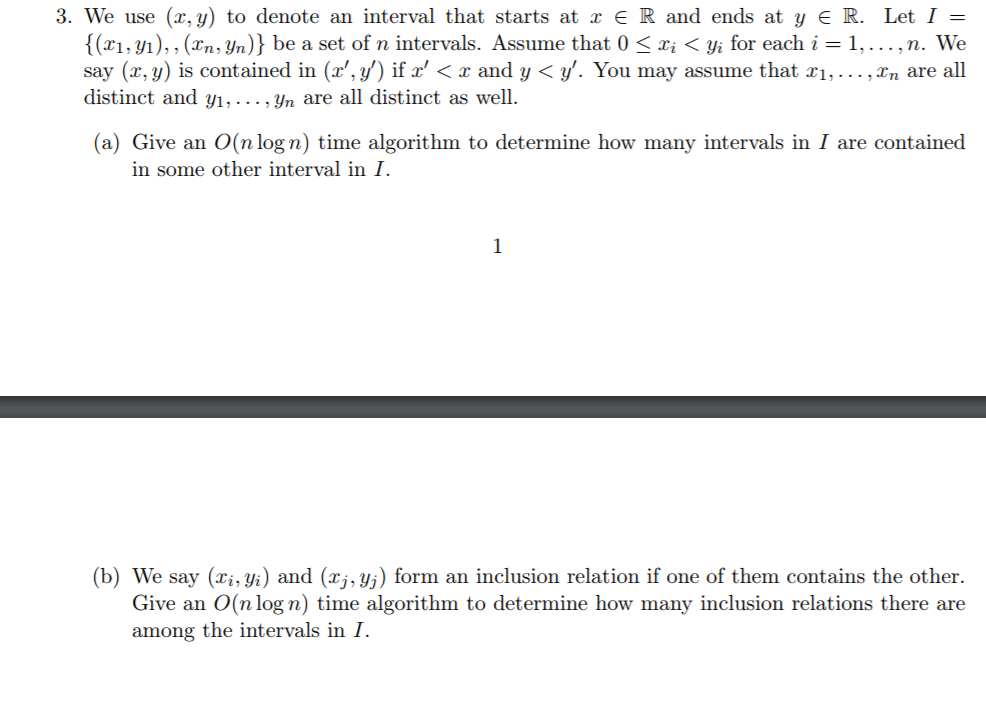 3. We use (x,y) to denote an interval that starts at x E R and ends at y E R. Let { (zi,y), , (zn, yn)} be a set of n intervals. Assume that 0 < xīくVi for each = 1, . . . , n. We say (x,y) is contained in (z,v) ifz < x and y < y. You may assume that xi, ,xn are all distinct and yı, . yn are all distinct as well (a) Give an O(n logn) time algorithm to determine how many intervals in I are contained in some other interval in I. (b) We say (xi, yi) and (xj, yj) form an inclusion relation if one of them contains the other. Give an O(nlogn) time algorithm to determine how many inclusion relations there are among the intervals in I.
