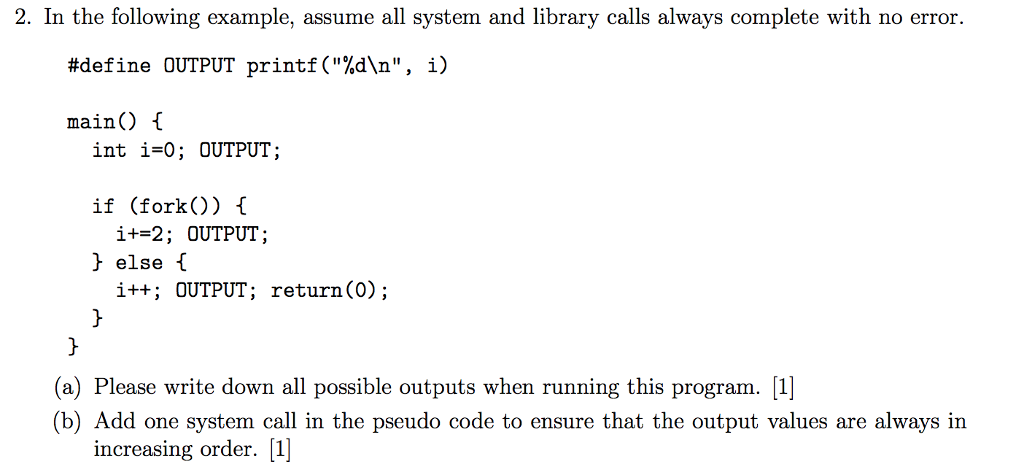 2. In the following example, assume all system and library calls always complete with no error #define OUTPUT printf(%dn, i) main) { int i-o; OUTPUT; if (fork(O) C i+=2 ; OUTPUT ; else f i++ OUTPUT; return (O); (a) Please write down all possible outputs when running this program. l (b) Add one system call in the pseudo code to ensure that the output values are always in increasing order. [1]