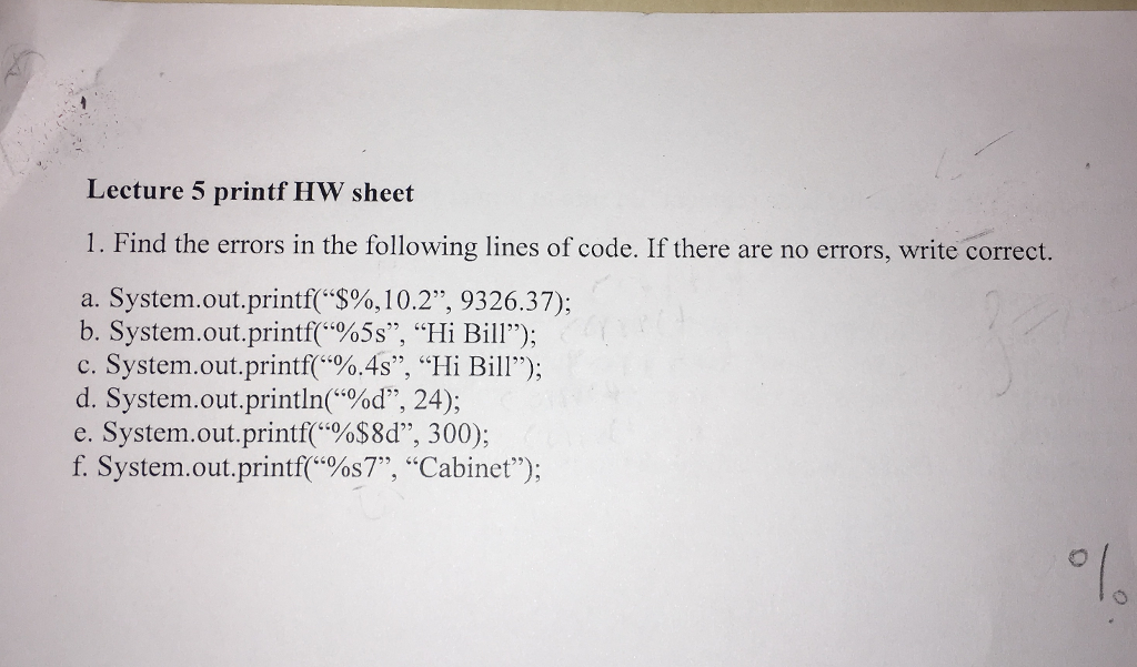 Lecture 5 printf HW sheet 1. Find the errors in the following lines of code. If there are no errors, write correct. a. System.out.printf($%,10.2”, 9326.37); b. System.out.printf(%5s”, “Hi Bill); c. System.out.printf(%.45”, “Hi Bill); d. System.out.println(%d, 24); e. System.out.printf(%$8d”, 300); f. System.out.printf(%s7”, “Cabinet);