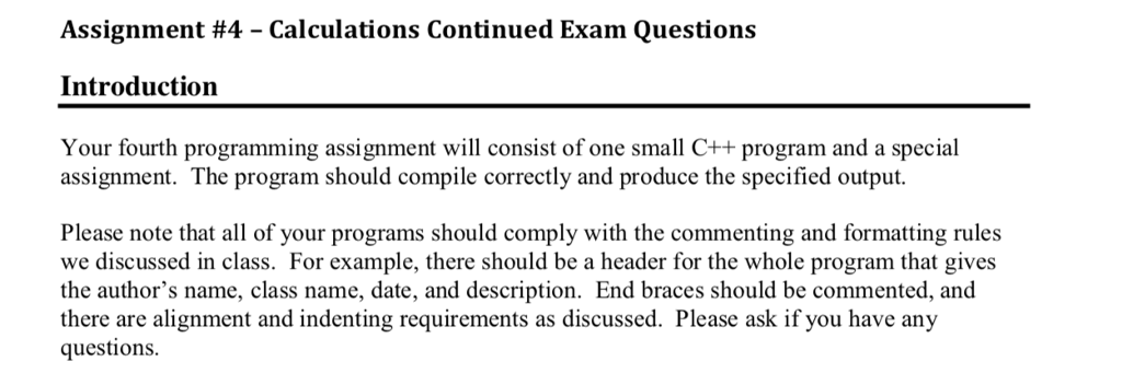 Assignment #4-Calculations Continued Exam Questions Introduction Your fourth programming assignment will consist of one small C++ program and a special assignment. The program should compile correctly and produce the specified output Please note that all of your programs should comply with the commenting and formatting rules we discussed in class. For example, there should be a header for the whole program that gives the authors name, class name, date, and description. End braces should be commented, and there are alignment and indenting requirements as discussed. Please ask if you have any questions
