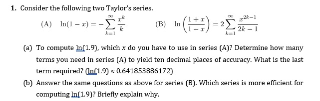 1. Consider the following two Taylors series. 1 + a In( 1-x) =-Σ InG )-2212 (A) (B) k=1 (a) To compute Inf1.9), which x do you have to use in series (A)? Determine how many terms you need in series (A) to yield ten decimal places of accuracy. What is the last term required? (In[1.9) 0.641853886172) (b) Answer the same questions as above for series (B). Which series is more efficient for computing In1.9)? Briefly explain why.