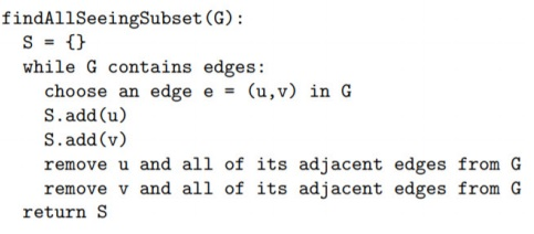 findAllSeeingSubset (G): s={} while G contains edges: choose an edge e = (u,v) in G S.add (u) S.add (v remove u and all of its adjacent edges from G remove v and all of its adjacent edges from G return S