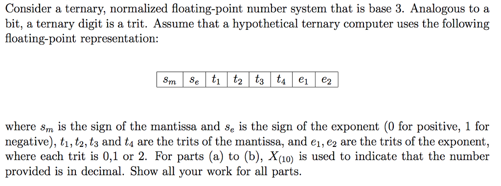 Consider a ternary, normalized floating-point number system that is base 3. Analogous to a bit, a ternary digit is a trit. Assume that a hypothetical ternary computer uses the following floating-point representation: where sm is the sign of the mantissa and se is the sign of the exponent (0 for positive, 1 for negative), t1, t2, t3 and t4 are the trits of the mantissa, and e1, e2 are the trits of the exponent, where each trit is 0,1 or 2. For parts (a) to (b), Xio) is used to indicate that the number provided is in decimal. Show all your work for all parts.