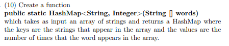 (10) Create a function public static HashMap<String, Integer> (String words) which takes as input an array of strings and returns a HashMap where the keys are the strings that appear in the array and the values are the number of times that the word appears in the array.