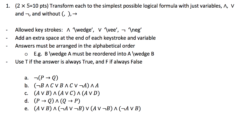 (2 x 5-10 pts) Transform each to the simplest possible logical formula with just variables, A, V and-, and without(, ) 1. Allowed key strokes: Λ.wedge, V vee, neg, Add an extra space at the end of each keystroke and variable Answers must be arranged in the alphabetical order o E.g. B wedge A must be reordered into A wedge B Use T if the answer is always True, and F if always False (AVB) Λ (A VC)Λ(AVD)