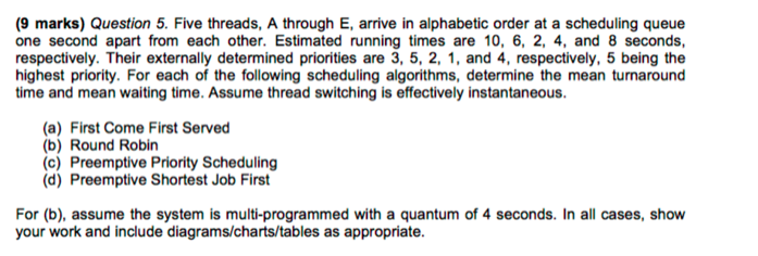 (9 marks) Question 5. Five threads, A through E, arrive in alphabetic order at a scheduling queue one second apart from each other. Estimated running times are 10, 6, 2, 4, and 8 seconds, respectively. Their externally determined priorities are 3, 5, 2, 1, and 4, respectively, 5 being the highest priority. For each of the following scheduling algorithms, determine the mean turnaround time and mean waiting time. Assume thread switching is effectively instantaneous. (a) First Come First Served b) Round Robin (c) Preemptive Priority Scheduling (d) Preemptive Shortest Job First For (b), assume the system is multi-programmed with a quantum of 4 seconds. In all cases, show your work and include diagrams/charts/tables as appropriate.